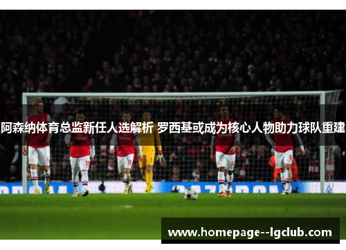 阿森纳体育总监新任人选解析 罗西基或成为核心人物助力球队重建