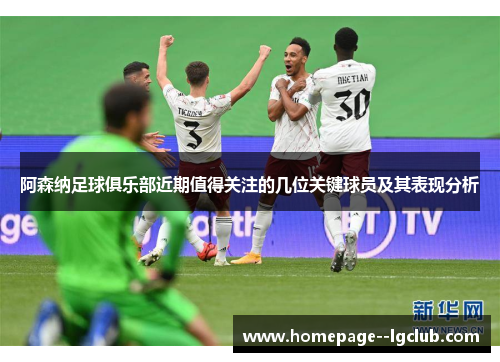 阿森纳足球俱乐部近期值得关注的几位关键球员及其表现分析