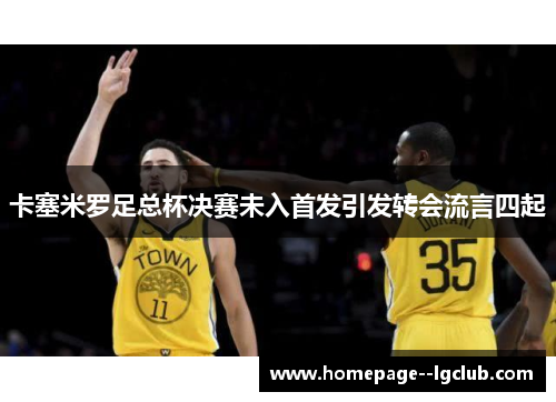 卡塞米罗足总杯决赛未入首发引发转会流言四起 卡塞米罗足总杯决赛未入首发引发转会流言四起