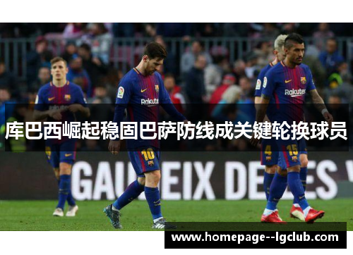 库巴西崛起稳固巴萨防线成关键轮换球员 库巴西崛起稳固巴萨防线成关键轮换球员