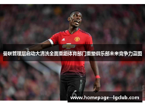 曼联管理层启动大清洗全面重组体育部门重塑俱乐部未来竞争力蓝图 曼联管理层启动大清洗全面重组体育部门重塑俱乐部未来竞争力蓝图