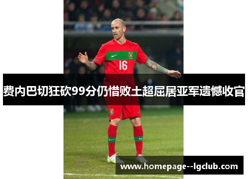 费内巴切狂砍99分仍惜败土超屈居亚军遗憾收官 费内巴切狂砍99分仍惜败土超屈居亚军遗憾收官