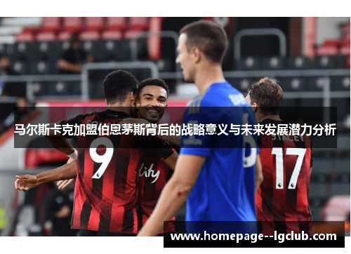 马尔斯卡克加盟伯恩茅斯背后的战略意义与未来发展潜力分析