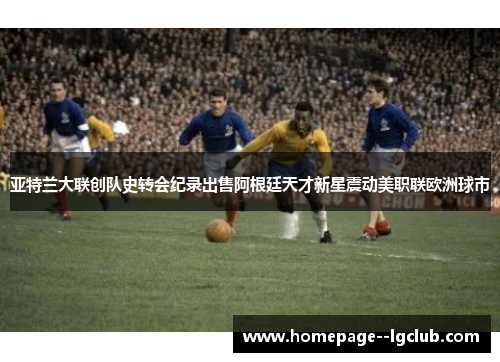 亚特兰大联创队史转会纪录出售阿根廷天才新星震动美职联欧洲球市